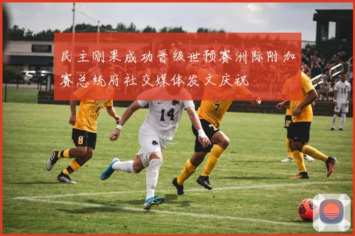 民主刚果成功晋级世预赛洲际附加赛总统府社交媒体发文庆祝