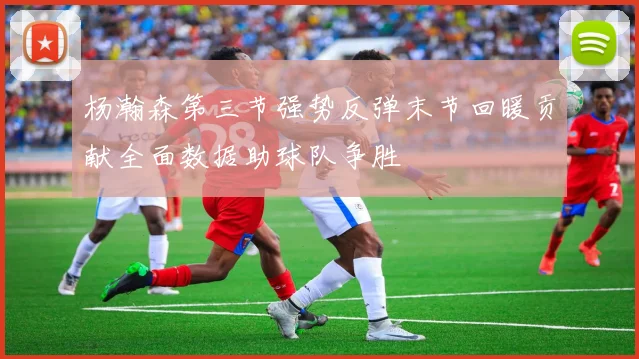 杨瀚森第三节强势反弹末节回暖贡献全面数据助球队争胜
