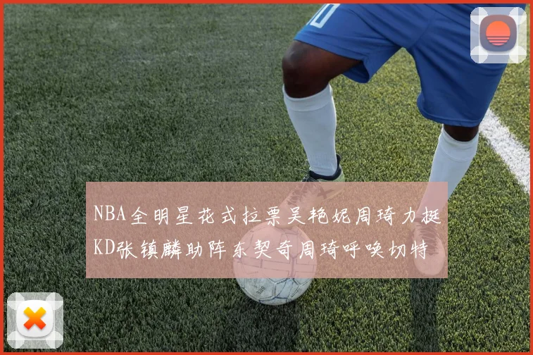NBA全明星花式拉票吴艳妮周琦力挺KD张镇麟助阵东契奇周琦呼唤切特共襄盛举