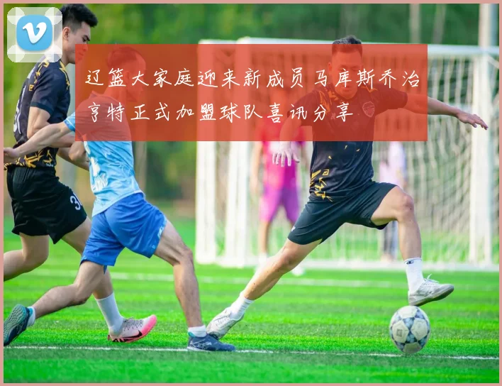 辽篮大家庭迎来新成员马库斯乔治亨特正式加盟球队喜讯分享