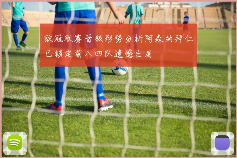 欧冠联赛晋级形势分析阿森纳拜仁已锁定前八四队遗憾出局