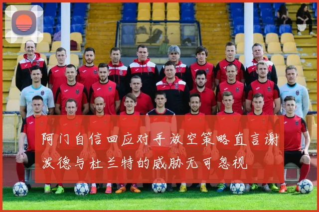 阿门自信回应对手放空策略直言谢泼德与杜兰特的威胁无可忽视