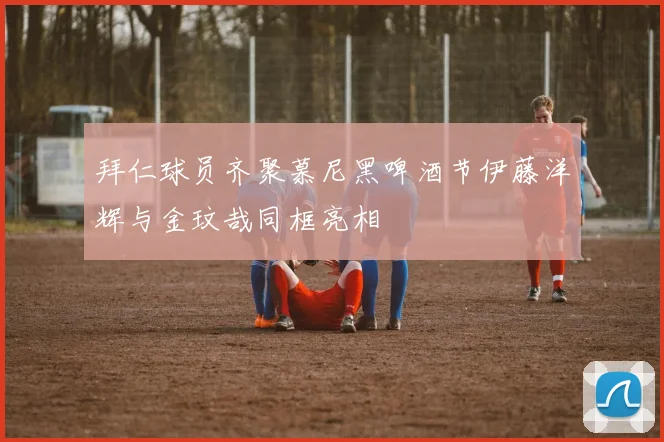 拜仁球员齐聚慕尼黑啤酒节伊藤洋辉与金玟哉同框亮相