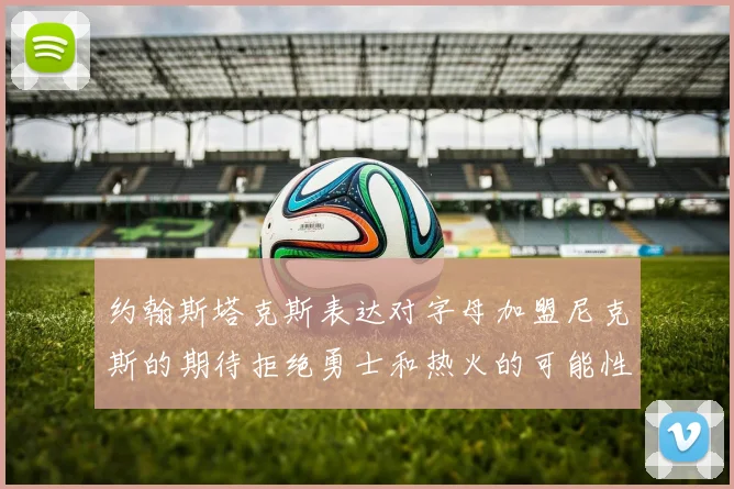 约翰斯塔克斯表达对字母加盟尼克斯的期待拒绝勇士和热火的可能性