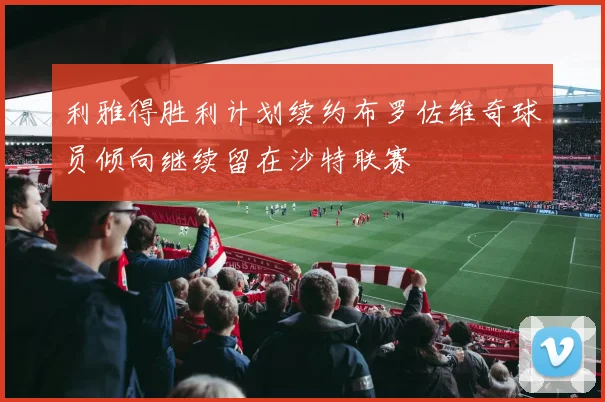 利雅得胜利计划续约布罗佐维奇球员倾向继续留在沙特联赛
