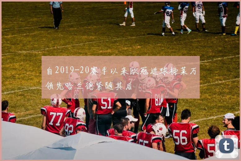 自2019-20赛季以来欧冠进球榜莱万领先哈兰德紧随其后