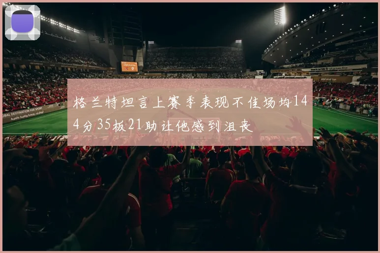 格兰特坦言上赛季表现不佳场均144分35板21助让他感到沮丧