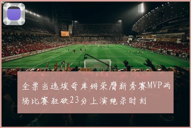 全票当选埃奇库姆荣膺新秀赛MVP两场比赛狂砍23分上演绝杀时刻