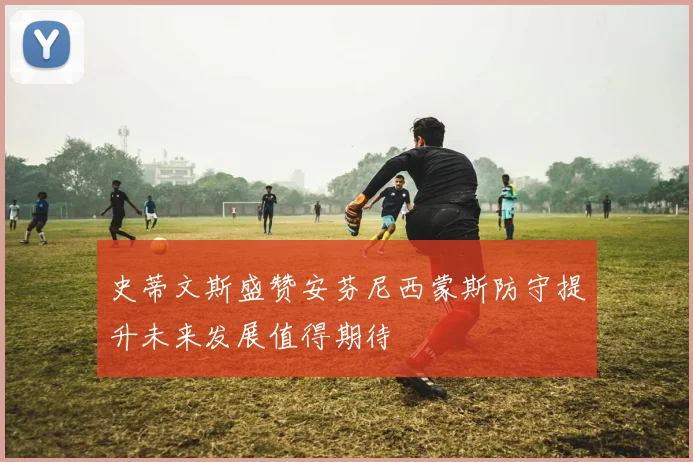 史蒂文斯盛赞安芬尼西蒙斯防守提升未来发展值得期待