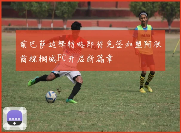 前巴萨边锋特略即将免签加盟阿联酋棕榈城FC开启新篇章
