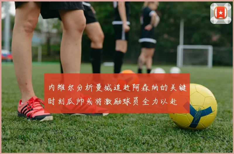 内维尔分析曼城追赶阿森纳的关键时刻瓜帅或将激励球员全力以赴