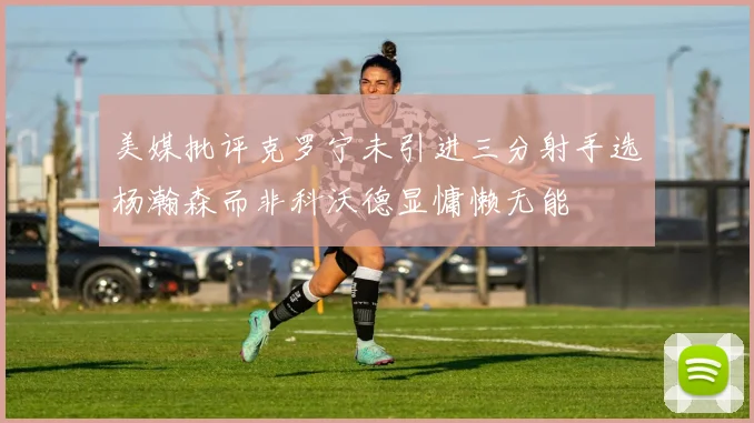 美媒批评克罗宁未引进三分射手选杨瀚森而非科沃德显慵懒无能