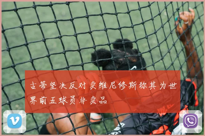古蒂坚决反对卖维尼修斯称其为世界前五球员非卖品