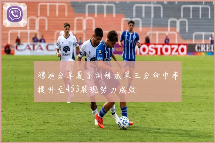 穆迪分享夏季训练成果三分命中率提升至453展现努力成效