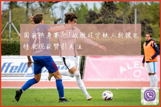 国安热身赛3-1战胜辽宁铁人新援孔特表现获赞引关注